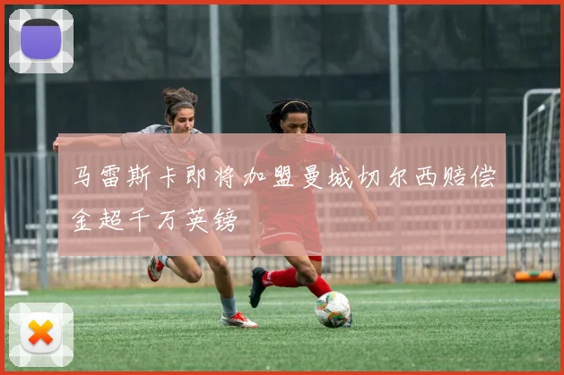 马雷斯卡即将加盟曼城切尔西赔偿金超千万英镑