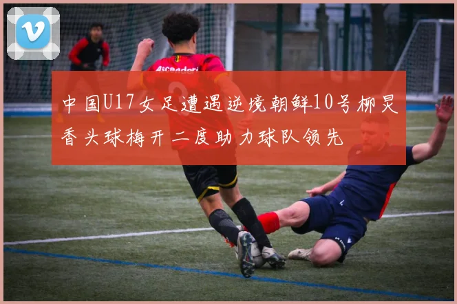 中国U17女足遭遇逆境朝鲜10号柳炅香头球梅开二度助力球队领先