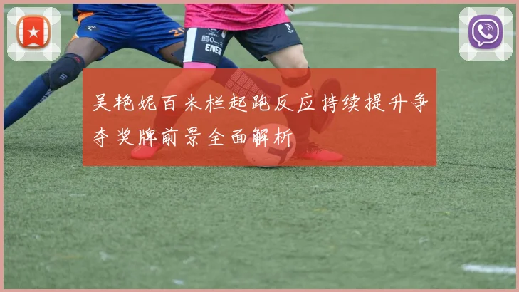 吴艳妮百米栏起跑反应持续提升争夺奖牌前景全面解析