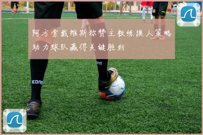阿方索戴维斯称赞主教练换人策略助力球队赢得关键胜利