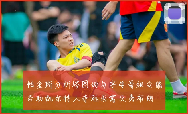 帕金斯分析塔图姆与字母哥组合能否助凯尔特人夺冠或需交易布朗