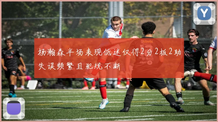 杨瀚森半场表现低迷仅得2分2板2助失误频繁且犯规不断