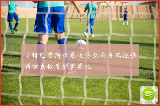 马特巴恩斯谈恩比德交易可能性强调健康恢复的重要性