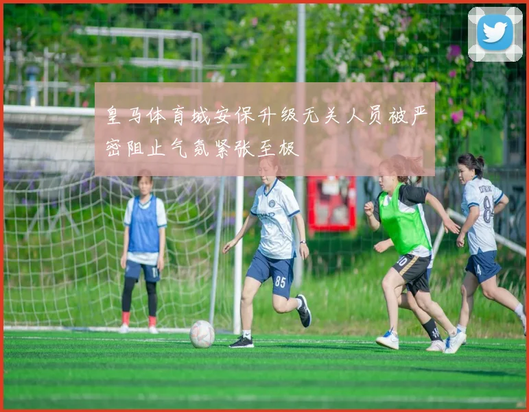 皇马体育城安保升级无关人员被严密阻止气氛紧张至极