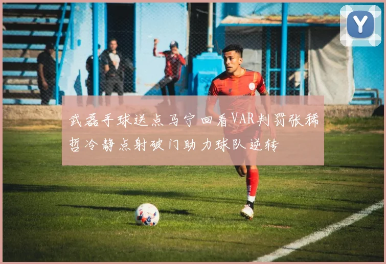 武磊手球送点马宁回看VAR判罚张稀哲冷静点射破门助力球队逆转