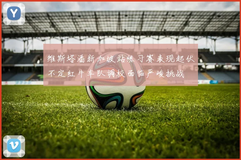 维斯塔潘新加坡站练习赛表现起伏不定红牛车队调校面临严峻挑战