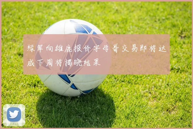 绿军向雄鹿报价字母哥交易即将达成下周将揭晓结果