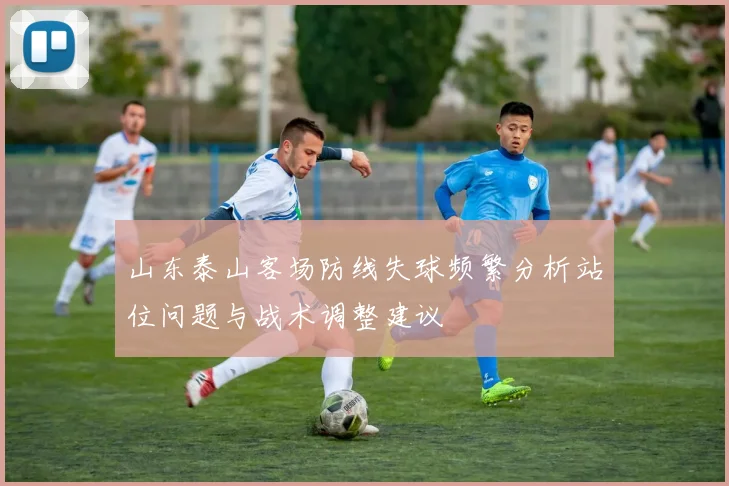 山东泰山客场防线失球频繁分析站位问题与战术调整建议