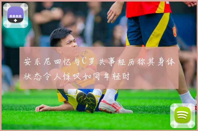 安东尼回忆与C罗共事经历称其身体状态令人惊叹如同年轻时