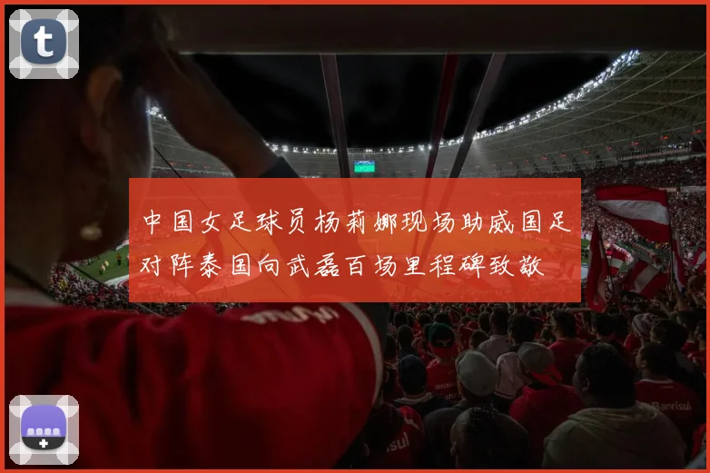中国女足球员杨莉娜现场助威国足对阵泰国向武磊百场里程碑致敬