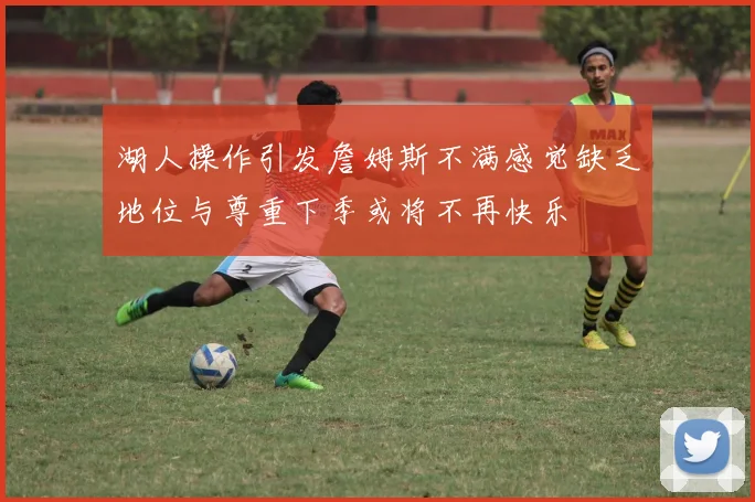 湖人操作引发詹姆斯不满感觉缺乏地位与尊重下季或将不再快乐