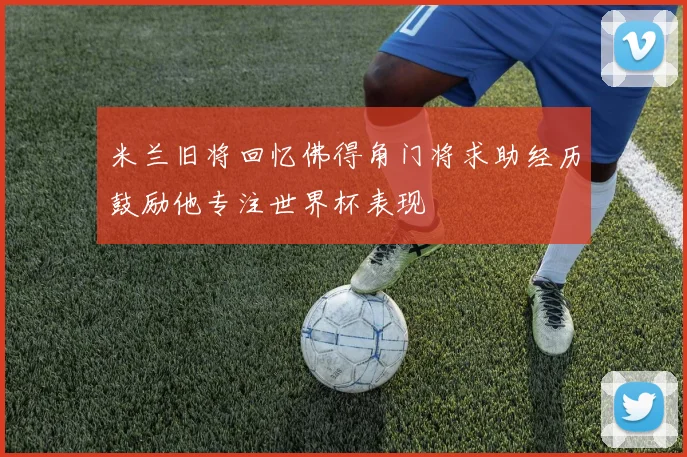 米兰旧将回忆佛得角门将求助经历鼓励他专注世界杯表现