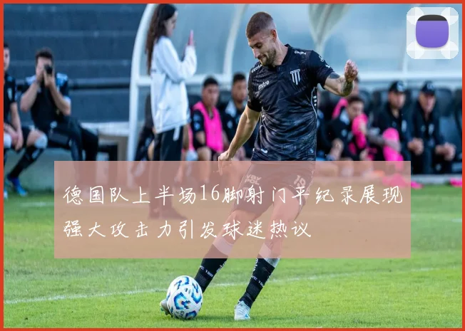 德国队上半场16脚射门平纪录展现强大攻击力引发球迷热议