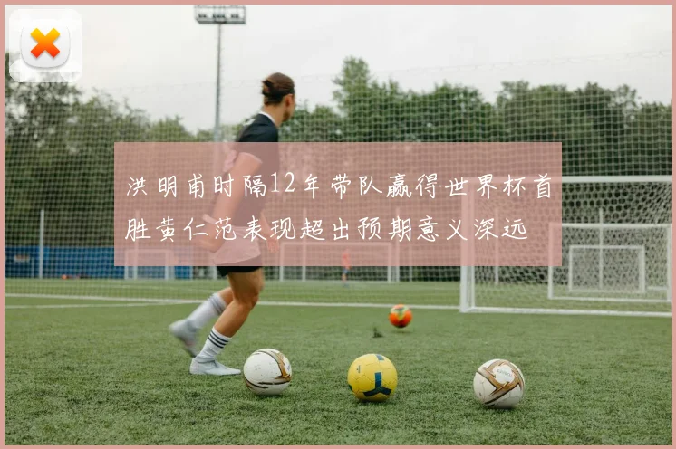 洪明甫时隔12年带队赢得世界杯首胜黄仁范表现超出预期意义深远