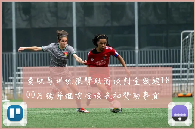 曼联与训练服赞助商谈判金额超1800万镑并继续洽谈衣袖赞助事宜
