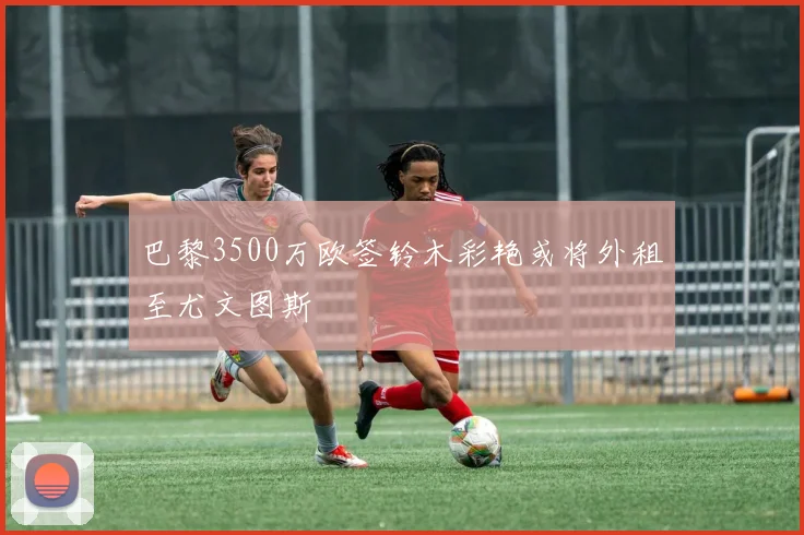 巴黎3500万欧签铃木彩艳或将外租至尤文图斯