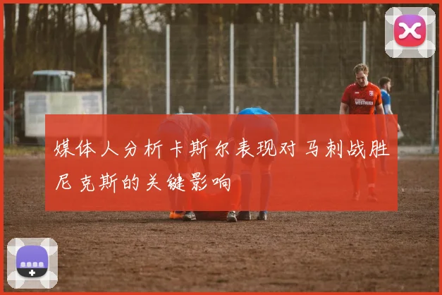 媒体人分析卡斯尔表现对马刺战胜尼克斯的关键影响