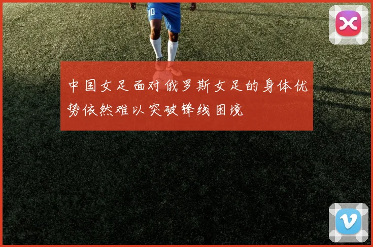 中国女足面对俄罗斯女足的身体优势依然难以突破锋线困境