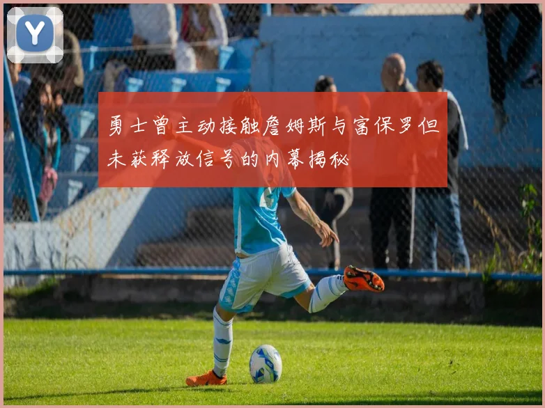 勇士曾主动接触詹姆斯与富保罗但未获释放信号的内幕揭秘