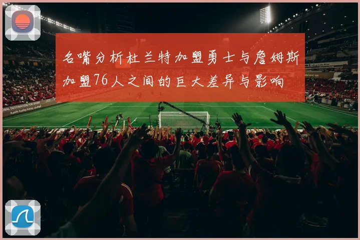 名嘴分析杜兰特加盟勇士与詹姆斯加盟76人之间的巨大差异与影响