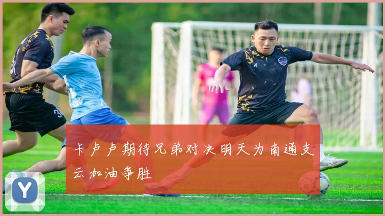卡卢卢期待兄弟对决明天为南通支云加油争胜