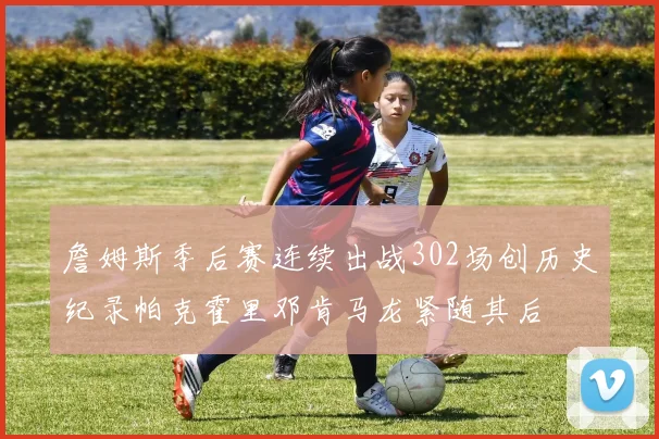 詹姆斯季后赛连续出战302场创历史纪录帕克霍里邓肯马龙紧随其后