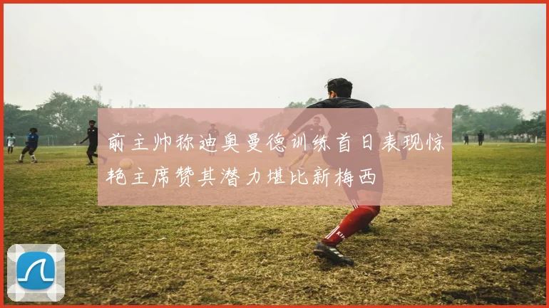 前主帅称迪奥曼德训练首日表现惊艳主席赞其潜力堪比新梅西