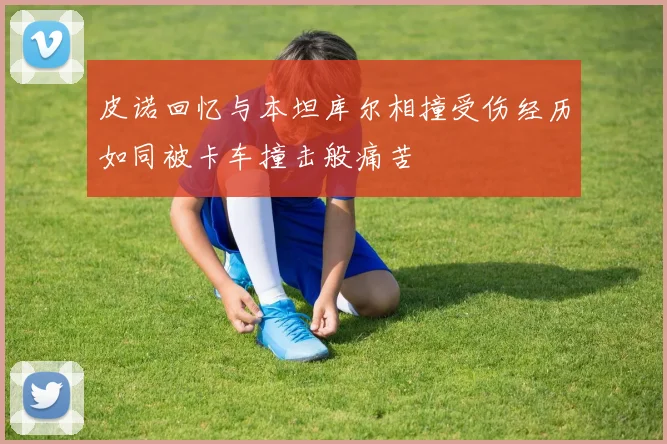 皮诺回忆与本坦库尔相撞受伤经历如同被卡车撞击般痛苦
