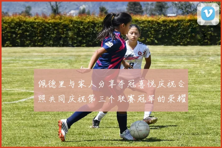 佩德里与家人分享夺冠喜悦庆祝合照共同庆祝第三个联赛冠军的荣耀时刻