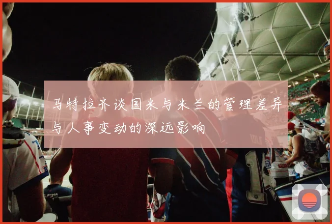 马特拉齐谈国米与米兰的管理差异与人事变动的深远影响